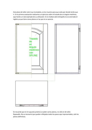 Este plano de taller está muy incompleto, os los muestro para que veáis por donde tenéis que 
ir. En la primera evaluación realizamos un ejercicio sobre el trazado de un ángulo mixtilíneo, 
aquí tenéis un claro ejemplo de su utilización. En la moldura del entrepaño no se verá todo el 
inglete ya que tiene zonas planas en las que no se aprecia. 
 
Se recuerda que en el supuesto práctico se piden varios planos, no sólo en de taller. 
Repasadlo. No es necesario que queden reflejados todos los pasos aquí representados, solo los 
planos definitivos.   
 