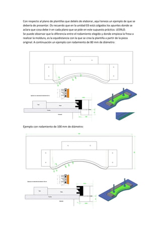 Con respecto al plano de plantillas que debéis de elaborar, aquí teneos un ejemplo de que se 
debería de presentar. Os recuerdo que en la unidad 03 está colgados los apuntes donde se 
aclara que cosa debe ir en cada plano que se pide en este supuesto práctico. LEERLO. 
Se puede observar que la diferencia entre el rodamiento elegido y donde empieza la fresa a 
realizar la moldura, es la equidistancia con la que se crea la plantilla a partir de la pieza 
original. A continuación un ejemplo con rodamiento de 80 mm de diámetro: 
 
Ejemplo con rodamiento de 100 mm de diámetro: 
 
 