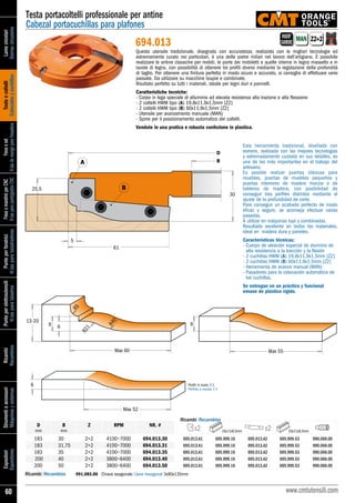 Lamecircolari
Sierrascirculares
Testeecoltelli
Cabezalesycuchillas
Freseeset
H.tasdemangoparafresadora
FreseemandriniperCNC
H.tasparapantógrafosCNC
Punteperforatrici
H.tasparataladradoras
Punteperelettroutensili
H.tasparataladros
Ricambi
Recambios
Strumentieaccessori
Máquinasysistemas
Espositori
Expositores
60 www.cmtutensili.com
Testa portacoltelli professionale per antine
Cabezal portacuchillas para plafones
Z2+2MAN
694.013
R21
R40
R5
69
13-20
Max 60
Max 52
9
Max 55
6
B
D
5
A
B25,5
61
30
Profili in scala 1:1
Perfiles a escala 1:1
D
mm
B
mm
Z RPM NR. #
	183	 30	 2+2	 4100~7000	 694.013.30	 695.013.A1	 695.999.16 	 695.013.A2	 695.999.53	 990.066.00	
	183	 31,75	 2+2	 4100~7000	 694.013.31	 695.013.A1	 695.999.16 	 695.013.A2	 695.999.53	 990.066.00	
	183	 35	 2+2	 4100~7000	 694.013.35	 695.013.A1	 695.999.16 	 695.013.A2	 695.999.53	 990.066.00	
	 200	 40	 2+2	 3800~6400	 694.013.40	 695.013.A1	695.999.16	695.013.A2	695.999.53	 990.066.00
	200	 50	 2+2	 3800~6400	 694.013.50	 695.013.A1	695.999.16	695.013.A2	695.999.53	 990.066.00
Ricambi/Recambios
Ricambi/Recambios	 991.083.00	 Chiave esagonale/Llave hexagonal 3x90x135mm
Questo utensile tradizionale, disegnato con accuratezza, realizzato con le migliori tecnologie ed
estremamente curato nei particolari, è una delle pietre miliari nel lavoro dell’artigiano. È possibile
realizzare le antine classiche per mobili, le porte dei mobiletti e quelle interne in legno massello e in
tavole di legno, con possibilità di ottenere tre profili diversi mediante la regolazione della profondità
di taglio. Per ottenere una finitura perfetta in modo sicuro e accurato, si consiglia di effettuare varie
passate. Da utilizzare su macchine toupie e combinate.
Risultato perfetto su tutti i materiali, ideale per legni duri e pannelli.
Caratteristiche tecniche:
- Corpo in lega speciale di alluminio ad elevata resistenza alla trazione e alla flessione
- 2 coltelli HWM tipo (A) 19,8x11,9x1,5mm [Z2]
- 2 coltelli HWM tipo (B) 60x11,9x1,5mm [Z2]
- Utensile per avanzamento manuale (MAN)
- Spine per il posizionamento automatico dei coltelli.
Vendute in una pratica e robusta confezione in plastica.
Esta herramienta tradicional, diseñada con
esmero, realizada con las mejores tecnologías
y extremadamente cuidada en sus detalles, es
una de las más importantes en el trabajo del
artesano.
Es posible realizar puertas clásicas para
muebles, puertas de muebles pequeños y
puertas interiores de madera maciza o de
tableros de madera, con posibilidad de
conseguir tres perfiles distintos mediante el
ajuste de la profundidad de corte.
Para conseguir un acabado perfecto de modo
eficaz y seguro, se aconseja efectuar varias
pasadas.
A utilizar en máquinas tupí y combinadas.
Resultado excelente en todos los materiales,
ideal en madera dura y paneles.
Características técnicas:
- Cuerpo de aleación especial de aluminio de
alta resistencia a la tracción y la flexión
- 2 cuchillas HWM (A) 19,8x11,9x1,5mm [Z2]
- 2 cuchillas HWM (B) 60x11,9x1,5mm [Z2]
- Herramienta de avance manual (MAN)
- Pasadores para la colocación automática de
las cuchillas.
Se entregan en un práctico y funcional
envase de plástico rígido.
INSERT
CARBIDE
16x11x9,5mm 53x11x9,5mmx2 x2
 