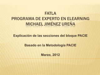 FATLA
PROGRAMA DE EXPERTO EN ELEARNING
     MICHAEL JIMÉNEZ UREÑA

Explicación de las secciones del bloque PACIE

      Basado en la Metodología PACIE

                Marzo, 2012
 