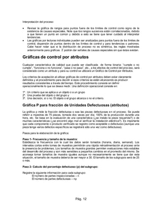 Pág. 12
Interpretación del proceso:
 Revisar la gráfica de rangos para puntos fuera de los límites de control como signo de la
existencia de causas especiales. Note que los rangos sucesivos están correlacionados, debido
a que tienen un punto en común y debido a esto se tiene que tener cuidado al interpretar
tendencias.
 Las gráficas por lecturas individuales pueden ser analizadas para puntos fuera de los límites de
control, dispersión de puntos dentro de los límites de control y para tendencias o patrones.
Cabe hacer notar que si la distribución de proceso no es simétrica, las reglas mostradas
anteriormente para gráficas X podrán dar señales de causas especiales sin que éstas existan.
Gráficas de control por atributos
Cualquier característica de calidad que pueda ser clasificada de forma binaria: “cumple o no
cumple”, “funciona o no funciona”, “pasa o no pasa”, etc., a los efectos de control del proceso, será
considerado como un atributo y para su control se utilizará un Gráfico de Control por Atributos.
:
Los criterios de aceptación al utilizar gráficas de control por atributos deben estar claramente
definidos y el procedimiento para decidir si esos criterios se están alcanzando es producir
resultados consistentes a través del tiempo. Este procedimiento consiste en definir
operacionalmente lo que se desea medir. Una definición operacional consiste en:
1º . Un criterio que se aplica a un objeto o a un grupo
2º. Una prueba del objeto o del grupo y
3º. Una decisión, sí o no: El objeto o el grupo alcanza o no el criterio.
Gráfica P para fracción de Unidades Defectuosas (atributos)
La gráfica p mide la fracción defectuosa o sea las piezas defectuosas en el proceso. Se puede
referir a muestras de 75 piezas, tomada dos veces por día; 100% de la producción durante una
hora, etc. Se basa en la evaluación de una característica (¿se instalo la pieza requerida?) o de
muchas características (¿se encontró algo mal al verificar la instalación eléctrica?). Es importante
que cada componente o producto verificado se registre como aceptable o defectuoso (aunque una
pieza tenga varios defectos específicos se registrará sólo una vez como defectuosa).
Pasos para la elaboración de la gráfica:
Paso 1- Frecuencia y tamaño de la muestra:
Establezca la frecuencia con la cual los datos serán tomados (horaria, diaria, semanal). Los
intervalos cortos entre tomas de muestras permitirán una rápida retroalimentación al proceso ante
la presencia de problemas. Los tamaños de muestra grandes permiten evaluaciones más estables
del desarrollo del proceso y son más sensibles a pequeños cambios en el promedio del mismo. Se
aconseja tomar tamaños de muestra iguales aunque no necesariamente se tiene que dar esta
situación, el tamaño de muestra debería de ser mayor a 30. El tamaño de los subgrupos será de 25
o más.
Paso 2- Calculo del porcentaje defectuoso (p) del subgrupo:
Registre la siguiente información para cada subgrupo:
El número de partes inspeccionadas – n
El número de partes defectuosas – np
 