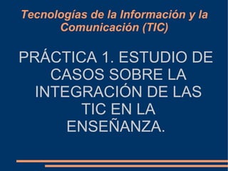 Tecnologías de la Información y la Comunicación (TIC) PRÁCTICA 1. ESTUDIO DE CASOS SOBRE LA INTEGRACIÓN DE LAS TIC EN LA ENSEÑANZA. 
