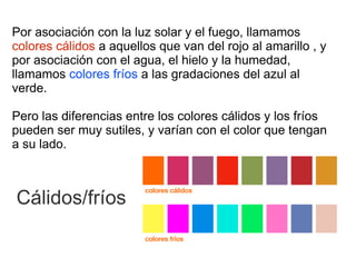 Por asociación con la luz solar y el fuego, llamamos
colores cálidos a aquellos que van del rojo al amarillo , y
por asociación con el agua, el hielo y la humedad,
llamamos colores fríos a las gradaciones del azul al
verde.

Pero las diferencias entre los colores cálidos y los fríos
pueden ser muy sutiles, y varían con el color que tengan
a su lado.



Cálidos/fríos
 