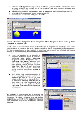 2
 Solamente los fotogramas clave pueden ser modificados y una vez editados las diferentes formas
vectoriales, imágenes, etc. de cada uno de los fotogramas clave, estos quedaran listos para poder
establecida una animación.
 Los fotogramas clave están insertados en la Línea de tiempo en la posición número 1 y número 15.
 La forma b (óvalo) esta dibujada sobre el fotograma clave # 1.
 La forma c esta dibujada sobre el fotograma clave #15.
Insertar Fotogramas, Fotogramas Vacíos, Fotogramas Clave, Fotogramas Clave Vacíos y Borrar
Fotogramas de Cualquier Tipo.
En esta sección se te mostrara como insertar los diferentes tipos de fotogramas con el fin de que logres colocar
estos fotogramas en los frames adecuados y así las animaciones queden estupendas en cuanto a dinamismo.
Hay dos formas de insertar los diferentes tipos de fotogramas, una es asiendo uso del teclado y la segunda
mediante los menús emergentes después de hacer clic con el ratón.
 Primero se trabajara con la inserción de
fotogramas mediante el método de los menús
emergentes, para insertar fotogramas,
fotogramas vacíos, fotogramas clave y
fotogramas clave vacíos, Solamente basta
con seleccionar el fotograma en donde se
quiere insertar cualquier tipo de fotograma.
Luego hacer clic con el botón derecho del
ratón, y en el menú emergente seleccionar el
tipo de fotograma a colocar en la Línea de
tiempo.
 Si por alguna razón insertaste fotogramas de
más, no preocuparte la solución a este tipo de
problemas es usar la opción de quitar
fotogramas. Seleccionar en la Línea de tiempo
los fotogramas a eliminar, hacer clic con el
botón derecho del ratón y seleccionar en el
menú emergente la opción de Quitar
fotogramas. Esta opción elimina cualquier tipo
de fotogramas.
Sin embargo, es recomendable que te aprendas las
diferentes abreviaciones en el teclado para cada una de los
fotogramas. F6 insertar fotograma clave, F7 insertar
fotograma clave vacío, F5 insertar fotograma y fotograma
vacío, para borrar cualquier tipo de fotograma presionar
shift + F5.
 