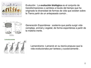 Evolución : La evolución biológica es el conjunto de transformaciones o cambios a través del tiempo que ha originado la diversidad de formas de vida que existen sobre la Tierra partir de un antepasado común . Generación Espontánea : sostenía que podía surgir vida compleja, animal y vegetal, de forma espontánea a partir de la materia inerte. Lamarckismo :Lamarck en su teoría propuso que la vida evolucionaba por tanteos y sucesivamente .