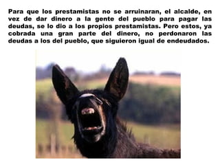 Para que los prestamistas no se arruinaran, el alcalde, en
vez de dar dinero a la gente del pueblo para pagar las
deudas, se lo dio a los propios prestamistas. Pero estos, ya
cobrada una gran parte del dinero, no perdonaron las
deudas a los del pueblo, que siguieron igual de endeudados.
 