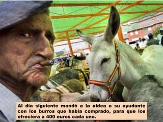 Al día siguiente mandó a la aldea a su ayudante con los burros que había comprado, para que los ofreciera a 400 euros cada uno. 