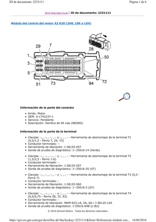 2010 Chevrolet Cruze | ID de documento: 2231111
Módulo del control del motor X2 K20 (2H0, LDE o LXV)
Información de la parte del conector
• Arnés: Motor
• OEM: 0-1743237-1
• Servicio: Pendiente
• Descripción: Hembra de 94 vías (NEGRO)
Información de la parte de la terminal
• Clavijas: -, , -, , -, , - y -, , , - - Herramienta de desmontaje de la terminal T1
(0,5/1,5 - Perno 7, 29, 73)
• Conductor terminado: -
• Herramienta de liberación: J-38125-557
• Sonda de prueba de diagnóstico: J--35616-14 (Verde)
• Clavijas: -, , -, , -, , - y -, , , - - Herramienta de desmontaje de la terminal T2
(1,5/2,5 - Perno 1-6)
• Conductor terminado: -
• Herramienta de liberación: J-38125-557
• Sonda de prueba de diagnóstico: J--35616-35 (VT)
• Clavijas: -, , -, , -, , - y -, , , - - Herramienta de desmontaje de la terminal T3 (0,5 -
Perno 7)
• Conductor terminado: -
• Herramienta de liberación: J-38125-560
• Sonda de prueba de diagnóstico: J--35616-3 (GY)
• Clavijas: -, , -, , -, , - y -, , , - - Herramienta de desmontaje de la terminal T4
(0,5/0,75 - Perno 28, 72, 93)
• Conductor terminado: -
• Herramienta de liberación: MKM-923-1A, 5A, 6A / J-38125-12A
• Sonda de prueba de diagnóstico: J-35616-64B (L-BU)
© 2018 General Motors. Todos los derechos reservados.
Página 1 de 6
ID de documento: 2231111
16/04/2018
https://gsi.ext.gm.com/gsi/showDoc.do?docSyskey=2231111&from=Referencias módulo con...
 