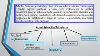 Art. 6.- Fines de los tributos.- Los tributos, además de ser medios para
recaudar ingresos públicos, servirán como instrumento de política
económica general, estimulando la inversión, la reinversión, el ahorro y su
destino hacia los fines productivos y de desarrollo nacional; atenderán a las
exigencias de estabilidad y progreso sociales y procurarán una mejor
distribución de la renta nacional.
AdministraciónTributaria
Facultad
Reglamentaria
Facultad
Determinadora
Resolutiva
Sancionadora
Recaudadora
 