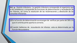Art. 9.- Gestión tributaria.- La gestión tributaria corresponde al organismo que
la ley establezca y comprende las funciones de determinación y recaudación de
los tributos, así como la resolución de las reclamaciones y absolución de las
consultas tributarias.
 En la función de determinación se encargan de verificar por parte del SRI si lo
que el contribuyente aporta es correcto.
 Cuando hablamos de recaudación de tributos esta es determinada por la
función Recaudadora.
 