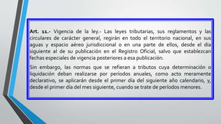 Art. 11.- Vigencia de la ley.- Las leyes tributarias, sus reglamentos y las
circulares de carácter general, regirán en todo el territorio nacional, en sus
aguas y espacio aéreo jurisdiccional o en una parte de ellos, desde el día
siguiente al de su publicación en el Registro Oficial, salvo que establezcan
fechas especiales de vigencia posteriores a esa publicación.
Sin embargo, las normas que se refieran a tributos cuya determinación o
liquidación deban realizarse por períodos anuales, como acto meramente
declarativo, se aplicarán desde el primer día del siguiente año calendario, y,
desde el primer día del mes siguiente, cuando se trate de períodos menores.
 