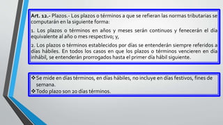 Art. 12.- Plazos.- Los plazos o términos a que se refieran las normas tributarias se
computarán en la siguiente forma:
1. Los plazos o términos en años y meses serán continuos y fenecerán el día
equivalente al año o mes respectivo; y,
2. Los plazos o términos establecidos por días se entenderán siempre referidos a
días hábiles. En todos los casos en que los plazos o términos vencieren en día
inhábil, se entenderán prorrogados hasta el primer día hábil siguiente.
Se mide en días términos, en días hábiles, no incluye en días festivos, fines de
semana.
Todo plazo son 20 días términos.
 