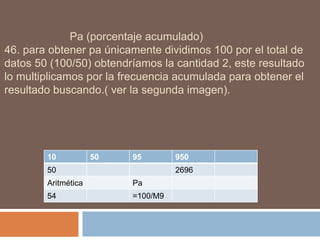 Pa (porcentaje acumulado)
46. para obtener pa únicamente dividimos 100 por el total de
datos 50 (100/50) obtendríamos la cantidad 2, este resultado
lo multiplicamos por la frecuencia acumulada para obtener el
resultado buscando.( ver la segunda imagen).
10 50 95 950
50 2696
Aritmética Pa
54 =100/M9
 