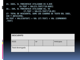 15. IGSS, EL PORCENTAJE UTILIZADO ES 4.83%
C6.TEXT = VAL(C5.TEXT)*(0.0483)
16.. ISR, EL PORCENTAJE UTILIZADO ES, 5%
C7.TEXT = VAL(C5.TEXT)*(0.05)
17- TOTAL DE DESCUENTO, SUME LOS CUADROS DE TEXTO DEL IGGS,
ISR Y ANTICIPOS.
C8.TEXT = VAL(C56TEXT) + VAL (C7.TEXT) + VAL (COMBOBOX5
.TEXT)
DESCUENTO
IGGS isr Anticipos
Total devengado
 
