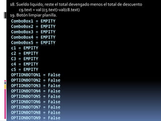 ComboBox1 = EMPITY
ComboBox2 = EMPITY
ComboBox3 = EMPITY
ComboBox4 = EMPITY
ComboBox5 = EMPITY
c1 = EMPITY
c2 = EMPITY
C3 = EMPITY
c4 = EMPITY
c5 = EMPITY
OPTIONBOTON1 = False
OPTIONBOTON2 = False
OPTIONBOTON3 = False
OPTIONBOTON4 = False
OPTIONBOTON5 = False
OPTIONBOTON6 = False
OPTIONBOTON7 = False
OPTIONBOTON8 = False
OPTIONBOTON9 = False
18. Sueldo liquido; reste el total devengado menos el total de descuento
c9.text = val (c5.text)-val(c8.text)
19. Botón limpiar planilla.
 