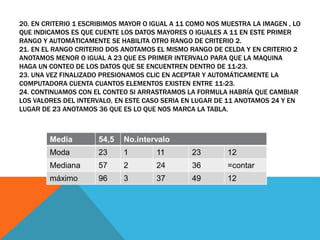 20. EN CRITERIO 1 ESCRIBIMOS MAYOR O IGUAL A 11 COMO NOS MUESTRA LA IMAGEN , LO
QUE INDICAMOS ES QUE CUENTE LOS DATOS MAYORES O IGUALES A 11 EN ESTE PRIMER
RANGO Y AUTOMÁTICAMENTE SE HABILITA OTRO RANGO DE CRITERIO 2.
21. EN EL RANGO CRITERIO DOS ANOTAMOS EL MISMO RANGO DE CELDA Y EN CRITERIO 2
ANOTAMOS MENOR O IGUAL A 23 QUE ES PRIMER INTERVALO PARA QUE LA MAQUINA
HAGA UN CONTEO DE LOS DATOS QUE SE ENCUENTREN DENTRO DE 11-23.
23. UNA VEZ FINALIZADO PRESIONAMOS CLIC EN ACEPTAR Y AUTOMÁTICAMENTE LA
COMPUTADORA CUENTA CUANTOS ELEMENTOS EXISTEN ENTRE 11-23.
24. CONTINUAMOS CON EL CONTEO SI ARRASTRAMOS LA FORMULA HABRÍA QUE CAMBIAR
LOS VALORES DEL INTERVALO, EN ESTE CASO SERIA EN LUGAR DE 11 ANOTAMOS 24 Y EN
LUGAR DE 23 ANOTAMOS 36 QUE ES LO QUE NOS MARCA LA TABLA.
Media 54,5 No.intervalo
Moda 23 1 11 23 12
Mediana 57 2 24 36 =contar
máximo 96 3 37 49 12
 