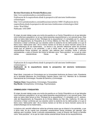 Revista Electronica de PortalesMedicos.com -
http://www.portalesmedicos.com/publicaciones
Explicacion de la esquizofrenia desde la perspectiva del atavismo lombrosiano-
criminologico
http://www.portalesmedicos.com/publicaciones/articles/1400/1/Explicacion-de-la-
esquizofrenia-desde-la-perspectiva-del-atavismo-lombrosiano-criminologico.html
Autor: Wael Hikal
Publicado: 6/03/2009


El origen de este trabajo surge una noche de guardia en un Centro Psiquiátrico en el que laboraba
como enfermero psiquiátrico, en el que había pacientes esquizofrénicos y con psicosis leves. Días
atrás se había dado lectura al libro “Etiología de la esquizofrenia” (1) compilado por D. Jackson,
Jefe del Departamento de Psiquiatría de la Clínica Médica de Palo Alto, California. En éste se
menciona a César Lombroso por sus estudios sobre la anatomía de los delincuentes a lo que él
llamo como “delincuente nato”. De la misma manera en tal libro se hacía mención acerca de la
anatomofisiología de los trastornados… La lectura a tal, permitió reflexionar sobre las primeras
veces que se observó a los pacientes, y que a dicha vista, se dio cuenta que comparten
características físicas similares; por ejemplo, ojos saltones pero hundidos, frente y pómulos
sobresalientes, a esto el Director del Centro le llamaba como “facia psicótica”, en la que se notan
ciertas          características          físicas         de           los          esquizofrénicos.




Explicacion de la esquizofrenia desde la perspectiva del atavismo lombrosiano-
criminologico.1
Explicación de la esquizofrenia desde la perspectiva del atavismo lombrosiano-
criminológico.


Wael Hikal, Licenciado en Criminología por la Universidad Autónoma de Nuevo León, Presidente
de la Sociedad Mexicana de Criminología Capítulo Nuevo León A.C. Miembro de la Sociedad
Internacional de Criminología. Facultad de Derecho y Criminología.

Palabras Clave: Esquizofrenia, Criminología, Psicoanálisis.
Key Words: Schizophrenia, Criminology, Psychoanalysis.


CRIMINOLOGÍA Y PSIQUIATRÍA

El origen de este trabajo surge una noche de guardia en un Centro Psiquiátrico en el que laboraba
como enfermero psiquiátrico, en el que había pacientes esquizofrénicos y con psicosis leves. Días
atrás se había dado lectura al libro “Etiología de la esquizofrenia” (1) compilado por D. Jackson,
Jefe del Departamento de Psiquiatría de la Clínica Médica de Palo Alto, California. En éste se
menciona a César Lombroso por sus estudios sobre la anatomía de los delincuentes a lo que él
llamo como “delincuente nato”. De la misma manera en tal libro se hacía mención acerca de la
anatomofisiología de los trastornados…

La lectura a tal, permitió reflexionar sobre las primeras veces que se observó a los pacientes, y que
a dicha vista, se dio cuenta que comparten características físicas similares; por ejemplo, ojos
saltones pero hundidos, frente y pómulos sobresalientes, a esto el Director del Centro le llamaba
como “facia psicótica”, en la que se notan ciertas características físicas de los esquizofrénicos.
 