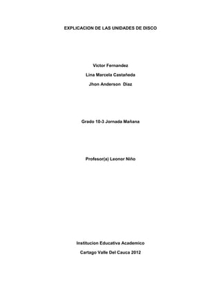 EXPLICACION DE LAS UNIDADES DE DISCO




           Victor Fernandez

        Lina Marcela Castañeda

          Jhon Anderson Diaz




      Grado 10-3 Jornada Mañana




        Profesor(a) Leonor Niño




    Institucion Educativa Academico

      Cartago Valle Del Cauca 2012
 