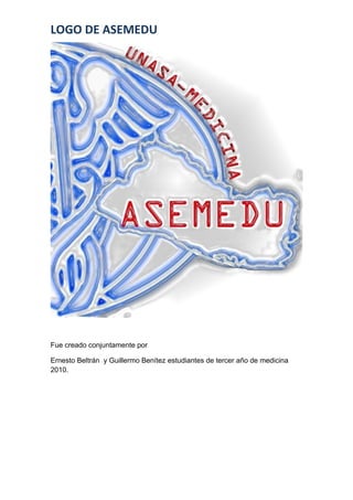 LOGO DE ASEMEDU




Fue creado conjuntamente por

Ernesto Beltrán y Guillermo Benítez estudiantes de tercer año de medicina
2010.
 