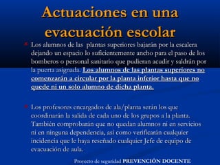 Actuaciones en unaActuaciones en una
evacuación escolarevacuación escolar
Los alumnos de las  plantas superiores bajarán por la escaleraLos alumnos de las  plantas superiores bajarán por la escalera
dejando un espacio lo suficientemente ancho para el paso de losdejando un espacio lo suficientemente ancho para el paso de los
bomberos o personal sanitario que pudieran acudir y saldrán porbomberos o personal sanitario que pudieran acudir y saldrán por
la puerta asignada.la puerta asignada. Los alumnos de las plantas superiores noLos alumnos de las plantas superiores no
comenzarán a circular por la planta inferior hasta que nocomenzarán a circular por la planta inferior hasta que no
quede ni un solo alumno de dicha planta.quede ni un solo alumno de dicha planta.
Los profesores encargados de ala/planta serán los queLos profesores encargados de ala/planta serán los que
coordinarán la salida de cada uno de los grupos a la planta.coordinarán la salida de cada uno de los grupos a la planta.
También comprobarán que no quedan alumnos ni en serviciosTambién comprobarán que no quedan alumnos ni en servicios
ni en ninguna dependencia, así como verificarán cualquierni en ninguna dependencia, así como verificarán cualquier
incidencia que le haya reseñado cualquier Jefe de equipo deincidencia que le haya reseñado cualquier Jefe de equipo de
evacuación de aula.evacuación de aula.
Proyecto de seguridad PREVENCIÓN DOCENTE
 