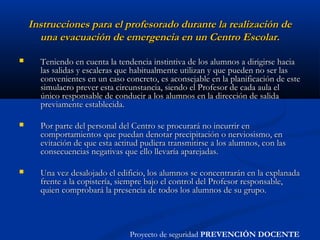 Instrucciones para el profesorado durante la realización deInstrucciones para el profesorado durante la realización de
una evacuación de emergencia en un Centro Escolar.una evacuación de emergencia en un Centro Escolar.
 Teniendo en cuenta la tendencia instintiva de los alumnos a dirigirse haciaTeniendo en cuenta la tendencia instintiva de los alumnos a dirigirse hacia
las salidas y escaleras que habitualmente utilizan y que pueden no ser laslas salidas y escaleras que habitualmente utilizan y que pueden no ser las
convenientes en un caso concreto, es aconsejable en la planificación de esteconvenientes en un caso concreto, es aconsejable en la planificación de este
simulacro prever esta circunstancia, siendo el Profesor de cada aula elsimulacro prever esta circunstancia, siendo el Profesor de cada aula el
único responsable de conducir a los alumnos en la dirección de salidaúnico responsable de conducir a los alumnos en la dirección de salida
previamente establecida.previamente establecida.
 Por parte del personal del Centro se procurará no incurrir enPor parte del personal del Centro se procurará no incurrir en
comportamientos que puedan denotar precipitación o nerviosismo, encomportamientos que puedan denotar precipitación o nerviosismo, en
evitación de que esta actitud pudiera transmitirse a los alumnos, con lasevitación de que esta actitud pudiera transmitirse a los alumnos, con las
consecuencias negativas que ello llevaría aparejadas.consecuencias negativas que ello llevaría aparejadas.
 Una vez desalojado el edificio, los alumnos se concentrarán en la explanadaUna vez desalojado el edificio, los alumnos se concentrarán en la explanada
frente a la copistería, siempre bajo el control del Profesor responsable,frente a la copistería, siempre bajo el control del Profesor responsable,
quien comprobará la presencia de todos los alumnos de su grupo.quien comprobará la presencia de todos los alumnos de su grupo.
Proyecto de seguridad PREVENCIÓN DOCENTE
 