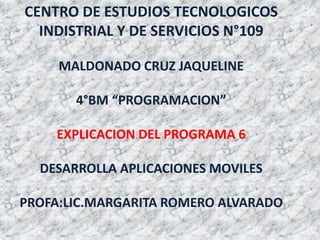 CENTRO DE ESTUDIOS TECNOLOGICOS
INDISTRIAL Y DE SERVICIOS N°109
MALDONADO CRUZ JAQUELINE
4°BM “PROGRAMACION”
EXPLICACION DEL PROGRAMA 6
DESARROLLA APLICACIONES MOVILES
PROFA:LIC.MARGARITA ROMERO ALVARADO
 