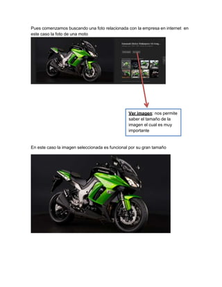 Pues comenzamos buscando una foto relacionada con la empresa en internet en
este caso la foto de una moto
En este caso la imagen seleccionada es funcional por su gran tamaño
Ver imagen: nos permite
saber el tamaño de la
imagen el cual es muy
importante
 