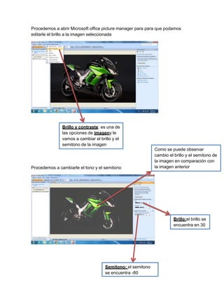 Procedemos a abrir Microsoft office picture manager para para que podamos
editarle el brillo a la imagen seleccionada
Procedemos a cambiarle el tono y el semitono
Brillo y contraste: es una de
las opciones de imageny le
vamos a cambiar el brillo y el
semitono de la imagen
Como se puede observar
cambio el brillo y el semitono de
la imagen en comparación con
la imagen anterior
Brillo:el brillo se
encuentra en 30
Semitono: el semitono
se encuentra -80
 