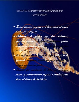 EXPLICACION COMO REALICE MI
TRIPTICO
Bueno primero ingrese a Word, abrí el menú
diseño de la pagina.
Seleccione la opción que dice columnas,
aparecen opciones de cuantas columnas quiero
realizar mi trabajo, seleccione la opción de tres
columnas.
Ya una una vez dividida la hoja, seleccione la
opcionde imagenes prediseñadas y busque la
imagen que mas me gusto.
Después fui cambiando la letra con el menú
inicio, y porteriormente ingrese a wordart para
hacer el diseño de los títulos.