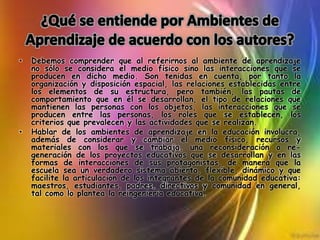 • Debemos comprender que al referirnos al ambiente de aprendizaje
no sólo se considera el medio físico sino las interacciones que se
producen en dicho medio. Son tenidas en cuenta, por tanto la
organización y disposición espacial, las relaciones establecidas entre
los elementos de su estructura, pero también, las pautas de
comportamiento que en él se desarrollan, el tipo de relaciones que
mantienen las personas con los objetos, las interacciones que se
producen entre las personas, los roles que se establecen, los
criterios que prevalecen y las actividades que se realizan.
• Hablar de los ambientes de aprendizaje en la educación involucra,
además de considerar y cambiar el medio físico, recursos y
materiales con los que se trabaja, una reconsideración o re-
generación de los proyectos educativos que se desarrollan y en las
formas de interacciones de sus protagonistas, de manera que la
escuela sea un verdadero sistema abierto, flexible, dinámico y que
facilite la articulación de los integrantes de la comunidad educativa:
maestros, estudiantes, padres, directivos y comunidad en general,
tal como lo plantea la reingeniería educativa.
 