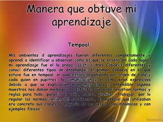 Manera que obtuve mi
aprendizaje
Tempoal:
Mis ambientes d aprendizajes fueron diferentes completamente y
aprendí a identificar u observar como es que se enseña en cada lugar,
mi aprendizaje fue el la prepa, asistí a tres Cobaev’s diferentes y
conocí diferentes tipos de enseñanza; el primer Cobaevs en el que
estuve fue en tempoal: el aula estaba organizada por orden de lista y
cada quien en pupitres, la comunicación y el clima eran expresivos
debido a que se explicación eran muy clara y entendible algunos
maestros nos daban medo por lo estrictos que eran; existían normas y
reglas para todo, para ir al baño, hablar, platicar, trabajar, por lo
regular las normas venían del subdirector, el material que utilizaban
era concreto sus clases la mayoría de las veces eran dinámicas y con
ejemplos físicos.
 