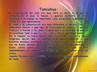 Tamiahua:
La organización del aula era muy libre es decir si tu querías
sentarte en el piso lo hacías si querías sentarte en filas,
individual o en equipo no importaba como estuvieras acomodado el
chiste era que aprendieras.
El clima y la comunicación era muy diferente al de mis Cobaev’s
anteriores debido a que aquí te explicaban el tema y si querías
trabajar lo hacías si no, pues no pero eso si al terminar un parcial
te revisaban todo lo que hiciste y ahí si tenias que tener todo.
Por lo regular no había normas mas que el de trabajar y llegar
temprano decían que las normas eran para romperse y que
nosotros estamos acostumbrados a no hacer caso a las reglas por
eso no había normas para que no estuviéramos de rebeldes y
hasta cierto punto les funciono la técnica, cada docente
implementaba sus normas en su clase y por lo regular eran las
misma.
Algunos llevaban materia físico para explicar cuando cambiábamos
de tema.
 