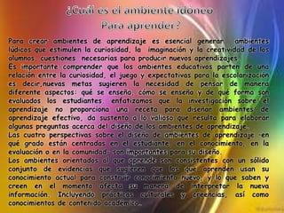 Para crear ambientes de aprendizaje es esencial generar ambientes
lúdicos que estimulen la curiosidad, la imaginación y la creatividad de los
alumnos, cuestiones necesarias para producir nuevos aprendizajes.
Es importante comprender que los ambientes educativos parten de una
relación entre la curiosidad, el juego y expectativas para la escolarización
es decir,nuevas metas sugieren la necesidad de pensar de manera
diferente aspectos: qué se enseña, cómo se enseña y de qué forma son
evaluados los estudiantes. enfatizamos que la investigación sobre el
aprendizaje no proporciona una receta para diseñar ambientes de
aprendizaje efectivo, da sustento a lo valioso que resulta para elaborar
algunas preguntas acerca del diseño de los ambientes de aprendizaje.
Las cuatro perspectivas sobre el diseño de ambientes de aprendizaje –en
qué grado están centradas en el estudiante, en el conocimiento, en la
evaluación o en la comunidad– son importantes para su diseño.
Los ambientes orientados al que aprende son consistentes con un sólido
conjunto de evidencias que sugieren que los que aprenden usan su
conocimiento actual para construir conocimiento nuevo, y lo que saben y
creen en el momento afecta su manera de interpretar la nueva
información. Incluyendo prácticas culturales y creencias, así como
conocimientos de contenido académico.
 