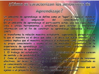 Un ambiente de aprendizaje se define como un "lugar" o "espacio" donde el
proceso de adquisición del conocimiento ocurre.
En un ambiente de aprendizaje el participante actúa, usa sus capacidades,
crea o utiliza herramientas y artefactos para obtener e interpretar
información con el fin de construir su aprendizaje (González y Flores,
1997).
se transforma la relación maestro-estudiante, superando la perspectiva en
la que el maestro es el único que sabe y el único que puede enseñar. Este
cambio implica que el maestro reconozca al estudiante como constructor de
su propio conocimiento y asuma el rol de mediador y orientador de la
experiencia de aprendizaje. Los autores señalan como características de
estos ambientes de aprendizaje:
1. El trabajo del estudiante y la actividad profesional del maestro carecen
de sentido y de posibilidad de autorrealización.
2. Como el conocimiento se considera posible sin la existencia de tensiones
afectivas, del deseo del saber y de la voluntad del saber, el resultado es
un conocimiento sin comprensión.
3. Las actividades y la organización escolar se fundan en normas que son
ajenas a un proyecto ético, propio de estudiantes y maestros.
 