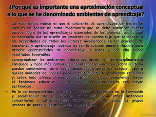 • La importancia radica en que el ambiente de aprendizaje dentro de un
aula es un factor de suma importancia que se debe tomar en cuenta
para el logro de los aprendizajes esperados de los alumnos; por lo cual
es necesario que se diseñe un ambiente de aprendizaje que se adapte a
las necesidades de todos los actores involucrados en los procesos de
enseñanza y aprendizaje, además de ser lo suficientemente flexible para
brindar oportunidades de aprendizaje a todos y con ello lograr
resultados favorables.
• conceptualizar los ambientes educativos desde la interdisciplinariedad
enriquece y hace más complejas las interpretaciones que sobre el tema
puedan construirse, abre posibilidades cautivantes de estudio, aporta
nuevas unidades de análisis para el tratamiento de problemas escolares
y, sobre todo, ofrece un marco conceptual con el cual comprender mejor
el fenómeno educativo, y de ahí poder intervenirlos con mayor
pertinencia.
• En la contemporaneidad la escuela ha perdido presencia en la formación
y socialización de los jóvenes, y cohabita con otras instancias
comunitarias y culturales que contribuyen a ello, como los grupos
urbanos de pares y los medios de comunicación.
 