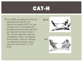 CAT-H 
 En 1965, se elaboró el Test de 
Apercepción Infantil con 
figuras humanas (CAT–H), que 
consistió en el reemplazo de 
las figuras de animales del CAT 
por figuras humanas. Esto a 
raíz de que algunos niños se 
manejaban mejor con figuras 
de animales, otros en cambio 
con figuras humanas, sobre 
todo los niños entre 7 y 10 
años. 
CAT-H 
CAT 
 