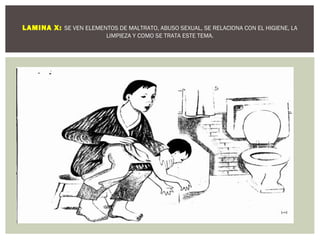 LAMINA X: SE VEN ELEMENTOS DE MALTRATO, ABUSO SEXUAL, SE RELACIONA CON EL HIGIENE, LA 
LIMPIEZA Y COMO SE TRATA ESTE TEMA. 
