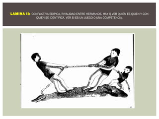 LAMINA II: CONFLICTIVA EDIPICA, RIVALIDAD ENTRE HERMANOS. HAY Q VER QUIEN ES QUIEN Y CON 
QUIEN SE IDENTIFICA. VER SI ES UN JUEGO O UNA COMPETENCIA. 
 