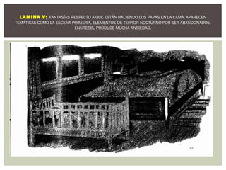 LAMINA V: FANTASÍAS RESPECTO A QUE ESTÁN HACIENDO LOS PAPAS EN LA CAMA. APARECEN 
TEMÁTICAS COMO LA ESCENA PRIMARIA, ELEMENTOS DE TERROR NOCTURNO POR SER ABANDONADOS, 
ENURESIS, PRODUCE MUCHA ANSIEDAD. 
 