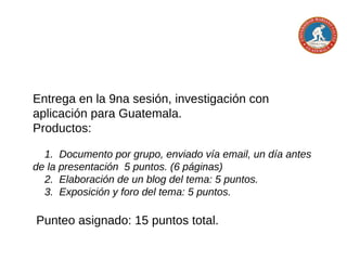 Entrega en la 7,8 y 9na sesión: investigación con
aplicación para Guatemala.
Temas:
http://postgradosumg.blogspot.com/2015/04/temas-de-
investigacion-grupal.html
Productos:
1. Elaboración de un blog del tema: 5 puntos.
2. Exposición y foro del tema: 5 puntos.
Punteo asignado: 10 puntos total.
 