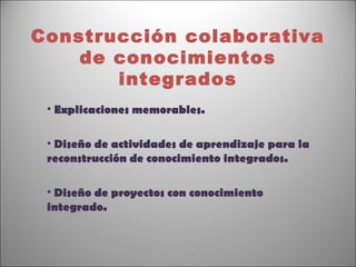 Construcción colaborativa
    de conocimientos
       integrados
 • Explicaciones memorables.

 • Diseño de actividades de aprendizaje para la
 reconstrucción de conocimiento integrados.

 • Diseño de proyectos con conocimiento
 integrado.
 
