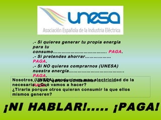 .- Si quieres generar tu propia energía
para tu
consumo………………………………. PAGA.
.- Si pretendes ahorrar………………
PAGA.
.- Si NO quieres comprarnos (UNESA)
nuestra energía………………………………..
PAGA.
.- Si NO quieres contaminar ………….
PAGA.
¡NI HABLAR!..... ¡PAGA!
Nosotros (UNESA) producimos mas electricidad de la
necesaria. ¿Qué vamos a hacer?
¿Tirarla porque otros quieran consumir la que ellos
mismos generen?
 