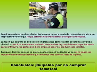 Imaginemos ahora que tras plantar los tomates y estar a punto de recogerlos nos viene un
inspector y nos dice que lo que estamos haciendo además de ilegal es insolidario.
La razón que esgrime es que existen empresas que comercializan esos tomates y que al
plantarlos nosotros les estamos haciendo la competencia y que debemos pagar impuesto
para contribuir a los gastos que dicha empresa genera al producir esos tomates.
Encima si decimos que eso es injusto nos tachan de insolidarios ya que al no pagar ese
impuesto dicha empresa tendrá que venderlos mas caros al resto de la gente.
Conclusión: ¡Culpable por no comprar
tomates!
 