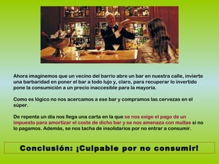 Ahora imaginemos que un vecino del barrio abre un bar en nuestra calle, invierte
una barbaridad en poner el bar a todo lujo y, claro, para recuperar lo invertido
pone la consumición a un precio inaccesible para la mayoría.
Como es lógico no nos acercamos a ese bar y compramos las cervezas en el
súper.
De repente un día nos llega una carta en la que se nos exige el pago de un
impuesto para amortizar el coste de dicho bar y se nos amenaza con multas si no
lo pagamos. Además, se nos tacha de insolidarios por no entrar a consumir.
Conclusión: ¡Culpable por no consumir!
 