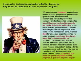 "El autoconsumo (tomates) no puede ser
un mecanismo que permita que aquellos
que disponen de los recursos
económicos para auto producir su
consumo eludan los costes e impuestos
que el Gobierno ha decidido recaudar
por medio de la factura eléctrica; entre
otros motivos, porque el autoconsumo
(tomates) no reduce ninguno de esos
extra costes y el resto de consumidores
(bar) tendrían que pagar lo que hoy ya
están pagando más lo que dejarían de
pagar los “auto consumidores”.
"El auto consumo no reduce estos
“costes añadidos” y no puede ser un
artificio para que nadie traspase a otros
estos “costes impuestos”. Es importante
recalcar que no se trata de evitar que los
¿afortunados? Auto productores
reduzcan sus costes, lo que hay que
evitar es que otros (bares) acaben
pagando lo que ellos dejan de pagar".
Y leamos las declaraciones de Alberto Bañón, director de
Regulación de UNESA en "El país" el pasado 16 Agosto:
 