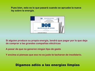 Pues bien, esto es lo que pasará cuando se apruebe la nueva
ley sobre la energía.
Digamos adiós a las energías limpias
Si alguien produce su propia energía, tendrá que pagar por lo que deja
de comprar a las grandes compañías eléctricas
A pesar de que no generen ningún tipo de gasto
Y encima si piensas que eso no es justo te tacharan de insolidario.
 