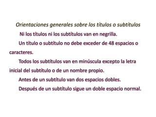 Orientaciones generales sobre los títulos o subtítulos
Ni los títulos ni los subtítulos van en negrilla.
Un título o subtítulo no debe exceder de 48 espacios o
caracteres.
Todos los subtítulos van en minúscula excepto la letra
inicial del subtítulo o de un nombre propio.
Antes de un subtítulo van dos espacios dobles.
Después de un subtítulo sigue un doble espacio normal.
 
