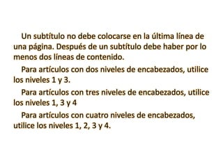 Un subtítulo no debe colocarse en la última línea de
una página. Después de un subtítulo debe haber por lo
menos dos líneas de contenido.
Para artículos con dos niveles de encabezados, utilice
los niveles 1 y 3.
Para artículos con tres niveles de encabezados, utilice
los niveles 1, 3 y 4
Para artículos con cuatro niveles de encabezados,
utilice los niveles 1, 2, 3 y 4.
 