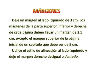 Deje un margen al lado izquierdo de 3 cm. Los
márgenes de la parte superior, inferior y derecha
de cada página deben llevar un margen de 2.5
cm, excepto el margen superior de la página
inicial de un capítulo que debe ser de 5 cm.
Utilice el estilo de alineación al lado izquierdo y
deje el margen derecho desigual o dentado.
 