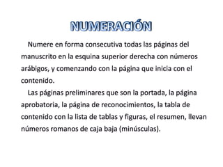 Numere en forma consecutiva todas las páginas del
manuscrito en la esquina superior derecha con números
arábigos, y comenzando con la página que inicia con el
contenido.
Las páginas preliminares que son la portada, la página
aprobatoria, la página de reconocimientos, la tabla de
contenido con la lista de tablas y figuras, el resumen, llevan
números romanos de caja baja (minúsculas).
 